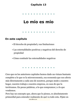 Capítulo 13
. . . . . . . . . . . .
Lo mío es mío
. . . . . . . . . . . .
En este capítulo
• El derecho de propiedad y sus limitaciones
• Las externalidades positivas y negativas del derecho de
propiedad
• Cómo combatir las externalidades negativas
. . . . . . . . . . . .
Creo que en los anteriores capítulos hemos dado un vistazo bastante
completo a lo que es la microeconomía, esa economía que nos afecta
más directamente a cada uno de nosotros, porque atañe a nuestro
hogar, nuestro trabajo o nuestra empresa, en caso de que la
tuviéramos. En pocas palabras, a lo que compramos y a lo que
vendemos.
Pero hay un concepto que, ahora que lo pienso, es absolutamente
primordial para entender realmente de qué va todo esto. Fíjate en
www.xlibros.com
 