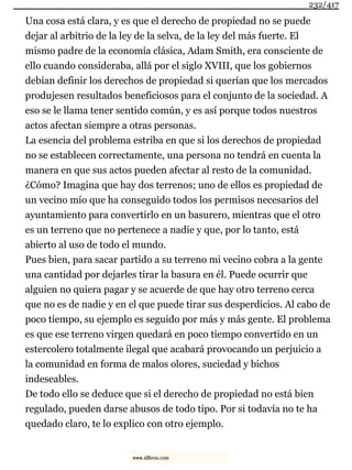 Una cosa está clara, y es que el derecho de propiedad no se puede
dejar al arbitrio de la ley de la selva, de la ley del más fuerte. El
mismo padre de la economía clásica, Adam Smith, era consciente de
ello cuando consideraba, allá por el siglo XVIII, que los gobiernos
debían definir los derechos de propiedad si querían que los mercados
produjesen resultados beneficiosos para el conjunto de la sociedad. A
eso se le llama tener sentido común, y es así porque todos nuestros
actos afectan siempre a otras personas.
La esencia del problema estriba en que si los derechos de propiedad
no se establecen correctamente, una persona no tendrá en cuenta la
manera en que sus actos pueden afectar al resto de la comunidad.
¿Cómo? Imagina que hay dos terrenos; uno de ellos es propiedad de
un vecino mío que ha conseguido todos los permisos necesarios del
ayuntamiento para convertirlo en un basurero, mientras que el otro
es un terreno que no pertenece a nadie y que, por lo tanto, está
abierto al uso de todo el mundo.
Pues bien, para sacar partido a su terreno mi vecino cobra a la gente
una cantidad por dejarles tirar la basura en él. Puede ocurrir que
alguien no quiera pagar y se acuerde de que hay otro terreno cerca
que no es de nadie y en el que puede tirar sus desperdicios. Al cabo de
poco tiempo, su ejemplo es seguido por más y más gente. El problema
es que ese terreno virgen quedará en poco tiempo convertido en un
estercolero totalmente ilegal que acabará provocando un perjuicio a
la comunidad en forma de malos olores, suciedad y bichos
indeseables.
De todo ello se deduce que si el derecho de propiedad no está bien
regulado, pueden darse abusos de todo tipo. Por si todavía no te ha
quedado claro, te lo explico con otro ejemplo.
232/417
www.xlibros.com
 