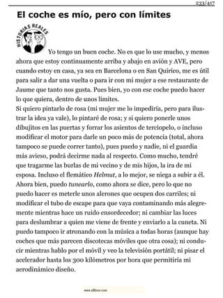 El coche es mío, pero con límites
Yo tengo un buen coche. No es que lo use mucho, y menos
ahora que estoy continuamente arriba y abajo en avión y AVE, pero
cuando estoy en casa, ya sea en Barcelona o en San Quirico, me es útil
para salir a dar una vuelta o para ir con mi mujer a ese restaurante de
Jaume que tanto nos gusta. Pues bien, yo con ese coche puedo hacer
lo que quiera, dentro de unos límites.
Si quiero pintarlo de rosa (mi mujer me lo impediría, pero para ilus-
trar la idea ya vale), lo pintaré de rosa; y si quiero ponerle unos
dibujitos en las puertas y forrar los asientos de terciopelo, o incluso
modificar el motor para darle un poco más de potencia (total, ahora
tampoco se puede correr tanto), pues puedo y nadie, ni el guardia
más avieso, podrá decirme nada al respecto. Como mucho, tendré
que tragarme las burlas de mi vecino y de mis hijos, la ira de mi
esposa. Incluso el flemático Helmut, a lo mejor, se niega a subir a él.
Ahora bien, puedo tunearlo, como ahora se dice, pero lo que no
puedo hacer es meterle unos alerones que ocupen dos carriles; ni
modificar el tubo de escape para que vaya contaminando más alegre-
mente mientras hace un ruido ensordecedor; ni cambiar las luces
para deslumbrar a quien me viene de frente y enviarlo a la cuneta. Ni
puedo tampoco ir atronando con la música a todas horas (aunque hay
coches que más parecen discotecas móviles que otra cosa); ni condu-
cir mientras hablo por el móvil y veo la televisión portátil; ni pisar el
acelerador hasta los 300 kilómetros por hora que permitiría mi
aerodinámico diseño.
233/417
www.xlibros.com
 