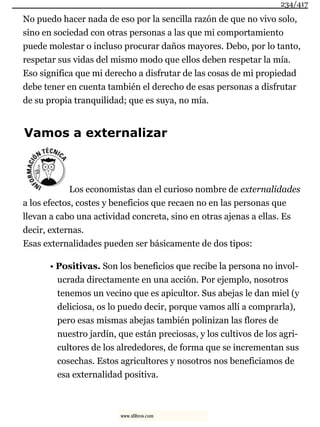 No puedo hacer nada de eso por la sencilla razón de que no vivo solo,
sino en sociedad con otras personas a las que mi comportamiento
puede molestar o incluso procurar daños mayores. Debo, por lo tanto,
respetar sus vidas del mismo modo que ellos deben respetar la mía.
Eso significa que mi derecho a disfrutar de las cosas de mi propiedad
debe tener en cuenta también el derecho de esas personas a disfrutar
de su propia tranquilidad; que es suya, no mía.
Vamos a externalizar
Los economistas dan el curioso nombre de externalidades
a los efectos, costes y beneficios que recaen no en las personas que
llevan a cabo una actividad concreta, sino en otras ajenas a ellas. Es
decir, externas.
Esas externalidades pueden ser básicamente de dos tipos:
• Positivas. Son los beneficios que recibe la persona no invol-
ucrada directamente en una acción. Por ejemplo, nosotros
tenemos un vecino que es apicultor. Sus abejas le dan miel (y
deliciosa, os lo puedo decir, porque vamos allí a comprarla),
pero esas mismas abejas también polinizan las flores de
nuestro jardín, que están preciosas, y los cultivos de los agri-
cultores de los alrededores, de forma que se incrementan sus
cosechas. Estos agricultores y nosotros nos beneficiamos de
esa externalidad positiva.
234/417
www.xlibros.com
 