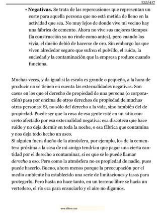 • Negativas. Se trata de las repercusiones que representan un
coste para aquella persona que no está metida de lleno en la
actividad que sea. No muy lejos de donde vive mi vecino hay
una fábrica de cemento. Ahora no vive sus mejores tiempos
(la construcción ya no rinde como antes), pero cuando los
vivía, el dueño debió de hacerse de oro. Sin embargo los que
viven alrededor seguro que sufren el polvillo, el ruido, la
suciedad y la contaminación que la empresa produce cuando
funciona.
Muchas veces, y da igual si la escala es grande o pequeña, a la hora de
producir no se tienen en cuenta las externalidades negativas. Son
casos en los que el derecho de propiedad de una persona (o corpora-
ción) pasa por encima de otros derechos de propiedad de muchas
otras personas. Sí, no sólo del derecho a la vida, sino también del de
propiedad. Puede ser que la casa de esa gente esté en un sitio con-
creto afectado por esa externalidad negativa: esa discoteca que hace
ruido y no deja dormir en toda la noche, o esa fábrica que contamina
y nos deja todo hecho un asco.
Si alguien fuera dueño de la atmósfera, por ejemplo, los de la cemen-
tera próxima a la casa de mi amigo tendrían que pagar una cierta can-
tidad por el derecho a contaminar, si es que se le puede llamar
derecho a eso. Pero como la atmósfera no es propiedad de nadie, pues
puede hacerlo. Bueno, ahora menos porque la preocupación por el
medio ambiente ha establecido una serie de limitaciones y tasas para
protegerlo. Pero hasta no hace tanto, en un terreno libre se hacía un
vertedero, el río era para ensuciarlo y el aire no digamos.
235/417
www.xlibros.com
 