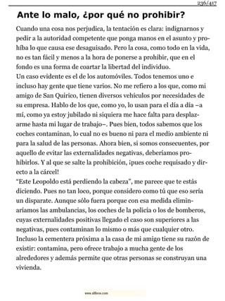 Ante lo malo, ¿por qué no prohibir?
Cuando una cosa nos perjudica, la tentación es clara: indignarnos y
pedir a la autoridad competente que ponga manos en el asunto y pro-
híba lo que causa ese desaguisado. Pero la cosa, como todo en la vida,
no es tan fácil y menos a la hora de ponerse a prohibir, que en el
fondo es una forma de coartar la libertad del individuo.
Un caso evidente es el de los automóviles. Todos tenemos uno e
incluso hay gente que tiene varios. No me refiero a los que, como mi
amigo de San Quirico, tienen diversos vehículos por necesidades de
su empresa. Hablo de los que, como yo, lo usan para el día a día –a
mí, como ya estoy jubilado ni siquiera me hace falta para desplaz-
arme hasta mi lugar de trabajo–. Pues bien, todos sabemos que los
coches contaminan, lo cual no es bueno ni para el medio ambiente ni
para la salud de las personas. Ahora bien, si somos consecuentes, por
aquello de evitar las externalidades negativas, deberíamos pro-
hibirlos. Y al que se salte la prohibición, ¡pues coche requisado y dir-
ecto a la cárcel!
“Este Leopoldo está perdiendo la cabeza”, me parece que te estás
diciendo. Pues no tan loco, porque considero como tú que eso sería
un disparate. Aunque sólo fuera porque con esa medida elimin-
aríamos las ambulancias, los coches de la policía o los de bomberos,
cuyas externalidades positivas llegado el caso son superiores a las
negativas, pues contaminan lo mismo o más que cualquier otro.
Incluso la cementera próxima a la casa de mi amigo tiene su razón de
existir: contamina, pero ofrece trabajo a mucha gente de los
alrededores y además permite que otras personas se construyan una
vivienda.
236/417
www.xlibros.com
 