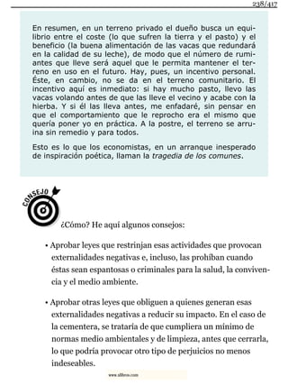 En resumen, en un terreno privado el dueño busca un equi-
librio entre el coste (lo que sufren la tierra y el pasto) y el
beneficio (la buena alimentación de las vacas que redundará
en la calidad de su leche), de modo que el número de rumi-
antes que lleve será aquel que le permita mantener el ter-
reno en uso en el futuro. Hay, pues, un incentivo personal.
Éste, en cambio, no se da en el terreno comunitario. El
incentivo aquí es inmediato: si hay mucho pasto, llevo las
vacas volando antes de que las lleve el vecino y acabe con la
hierba. Y si él las lleva antes, me enfadaré, sin pensar en
que el comportamiento que le reprocho era el mismo que
quería poner yo en práctica. A la postre, el terreno se arru-
ina sin remedio y para todos.
Esto es lo que los economistas, en un arranque inesperado
de inspiración poética, llaman la tragedia de los comunes.
¿Cómo? He aquí algunos consejos:
• Aprobar leyes que restrinjan esas actividades que provocan
externalidades negativas e, incluso, las prohíban cuando
éstas sean espantosas o criminales para la salud, la conviven-
cia y el medio ambiente.
• Aprobar otras leyes que obliguen a quienes generan esas
externalidades negativas a reducir su impacto. En el caso de
la cementera, se trataría de que cumpliera un mínimo de
normas medio ambientales y de limpieza, antes que cerrarla,
lo que podría provocar otro tipo de perjuicios no menos
indeseables.
238/417
www.xlibros.com
 