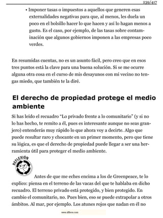 • Imponer tasas o impuestos a aquellos que generen esas
externalidades negativas para que, al menos, les duela un
poco en el bolsillo hacer lo que hacen y así lo hagan menos a
gusto. Es el caso, por ejemplo, de las tasas sobre contam-
inación que algunos gobiernos imponen a las empresas poco
verdes.
En resumidas cuentas, no es un asunto fácil, pero creo que en esos
tres puntos está la clave para una buena solución. Si se me ocurre
alguna otra cosa en el curso de mis desayunos con mi vecino no ten-
gas miedo, que también te la diré.
El derecho de propiedad protege el medio
ambiente
Si has leído el recuadro “Lo privado frente a lo comunitario” (y si no
lo has hecho, te remito a él, pues es interesante aunque no seas gran-
jero) entenderás muy rápido lo que ahora voy a decirte. Algo que
puede resultar raro y chocante en un primer momento, pero que tiene
su lógica, es que el derecho de propiedad puede llegar a ser una her-
ramienta útil para proteger el medio ambiente.
Antes de que me eches encima a los de Greenpeace, te lo
explico: piensa en el terreno de las vacas del que te hablaba en dicho
recuadro. El terreno privado está protegido, y bien protegido. En
cambio el comunitario, no. Pues bien, eso se puede extrapolar a otros
ámbitos. Al mar, por ejemplo. Los atunes rojos que nadan en él no
239/417
www.xlibros.com
 