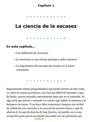 Capítulo 1
. . . . . . . . . . . .
La ciencia de la escasez
. . . . . . . . . . . .
En este capítulo...
• Una definición de economía
• La economía es una ciencia próxima a todos nosotros
• La importancia del concepto de escasez en la teoría
económica
. . . . . . . . . . . .
Seguramente estarás preguntándote qué puede decirte un tipo como
yo sobre la ciencia económica, esa cosa tan difícil de entender y que,
de hecho, parece pensada expresamente para que no se entienda. Es
algo en lo que pienso a menudo en cuanto oigo hablar al ministro o al
banquero de turno. ¡Y no hace falta remontarse tampoco tan arriba!
Es suficiente con acercarse a la sucursal de nuestro banco o caja de
ahorros (y la caja de ahorros de San Quirico, mi pueblo, no es una
excepción) para que el encargado nos asalte con un galimatías que
www.xlibros.com
 