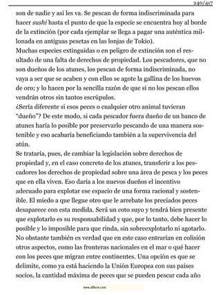 son de nadie y así les va. Se pescan de forma indiscriminada para
hacer sushi hasta el punto de que la especie se encuentra hoy al borde
de la extinción (por cada ejemplar se llega a pagar una auténtica mil-
lonada en antiguas pesetas en las lonjas de Tokio).
Muchas especies extinguidas o en peligro de extinción son el res-
ultado de una falta de derechos de propiedad. Los pescadores, que no
son dueños de los atunes, los pescan de forma indiscriminada, no
vaya a ser que se acaben y con ellos se agote la gallina de los huevos
de oro; y lo hacen por la sencilla razón de que si no los pescan ellos
vendrán otros sin tantos escrúpulos.
¿Sería diferente si esos peces o cualquier otro animal tuvieran
“dueño”? De este modo, si cada pescador fuera dueño de un banco de
atunes haría lo posible por preservarlo pescando de una manera sos-
tenible y eso acabaría beneficiando también a la supervivencia del
atún.
Se trataría, pues, de cambiar la legislación sobre derechos de
propiedad y, en el caso concreto de los atunes, transferir a los pes-
cadores los derechos de propiedad sobre una área de pesca y los peces
que en ella viven. Eso daría a los nuevos dueños el incentivo
adecuado para explotar ese espacio de una forma racional y sosten-
ible. El miedo a que llegue otro que le arrebate los preciados peces
desaparece con esta medida. Será un coto suyo y tendrá bien presente
que explotarlo es su responsabilidad y que, por lo tanto, debe hacer lo
posible y lo imposible para que rinda, sin sobreexplotarlo ni agotarlo.
No obstante también es verdad que en este caso entrarían en colisión
otros aspectos, como las fronteras nacionales en el mar o qué hacer
con los peces que migran entre continentes. Una opción es que se
delimite, como ya está haciendo la Unión Europea con sus países
socios, la cantidad máxima de peces que se pueden pescar cada año
240/417
www.xlibros.com
 