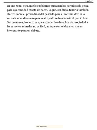 en una zona; otra, que los gobiernos subasten los permisos de pesca
para esa cantidad exacta de peces, lo que, sin duda, tendría también
efectos sobre el precio final del pescado para el consumidor; si la
subasta se saldase a un precio alto, esto se trasladaría al precio final.
Sea como sea, lo cierto es que extender los derechos de propiedad a
las especies animales no es fácil, aunque como idea creo que es
interesante para un debate.
241/417
www.xlibros.com
 