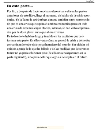 En esta parte…
Por fin, y después de hacer muchas referencias a ella en las partes
anteriores de este libro, llega el momento de hablar de la crisis econ-
ómica. Yo la llamo la crisis ninja, aunque también estoy convencido
de que es una crisis que supera el ámbito económico para ser toda
una crisis de decencia cuyos efectos, además, se han visto amplifica-
dos por la aldea global en la que ahora vivimos.
De todo ello te hablaré largo y tendido en los capítulos que con-
forman esta parte. En ellos verás cómo se generó la crisis y cómo fue
contaminando todo el sistema financiero del mundo. Sin olvidar mi
opinión acerca de lo que ha fallado y de las medidas que deberemos
tomar no ya para solucionar esto (de ello nos encargaremos en la
parte siguiente), sino para evitar que algo así se repita en el futuro.
244/417
www.xlibros.com
 