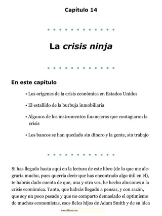 Capítulo 14
. . . . . . . . . . . .
La crisis ninja
. . . . . . . . . . . .
En este capítulo
• Los orígenes de la crisis económica en Estados Unidos
• El estallido de la burbuja inmobiliaria
• Algunos de los instrumentos financieros que contagiaron la
crisis
• Los bancos se han quedado sin dinero y la gente, sin trabajo
. . . . . . . . . . . .
Si has llegado hasta aquí en la lectura de este libro (de lo que me ale-
graría mucho, pues querría decir que has encontrado algo útil en él),
te habrás dado cuenta de que, una y otra vez, he hecho alusiones a la
crisis económica. Tanto, que habrás llegado a pensar, y con razón,
que soy un poco pesado y que no comparto demasiado el optimismo
de muchos economistas, esos fieles hijos de Adam Smith y de su idea
www.xlibros.com
 