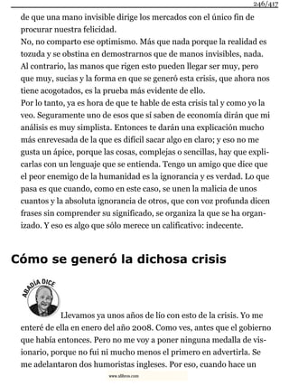 de que una mano invisible dirige los mercados con el único fin de
procurar nuestra felicidad.
No, no comparto ese optimismo. Más que nada porque la realidad es
tozuda y se obstina en demostrarnos que de manos invisibles, nada.
Al contrario, las manos que rigen esto pueden llegar ser muy, pero
que muy, sucias y la forma en que se generó esta crisis, que ahora nos
tiene acogotados, es la prueba más evidente de ello.
Por lo tanto, ya es hora de que te hable de esta crisis tal y como yo la
veo. Seguramente uno de esos que sí saben de economía dirán que mi
análisis es muy simplista. Entonces te darán una explicación mucho
más enrevesada de la que es difícil sacar algo en claro; y eso no me
gusta un ápice, porque las cosas, complejas o sencillas, hay que expli-
carlas con un lenguaje que se entienda. Tengo un amigo que dice que
el peor enemigo de la humanidad es la ignorancia y es verdad. Lo que
pasa es que cuando, como en este caso, se unen la malicia de unos
cuantos y la absoluta ignorancia de otros, que con voz profunda dicen
frases sin comprender su significado, se organiza la que se ha organ-
izado. Y eso es algo que sólo merece un calificativo: indecente.
Cómo se generó la dichosa crisis
Llevamos ya unos años de lío con esto de la crisis. Yo me
enteré de ella en enero del año 2008. Como ves, antes que el gobierno
que había entonces. Pero no me voy a poner ninguna medalla de vis-
ionario, porque no fui ni mucho menos el primero en advertirla. Se
me adelantaron dos humoristas ingleses. Por eso, cuando hace un
246/417
www.xlibros.com
 