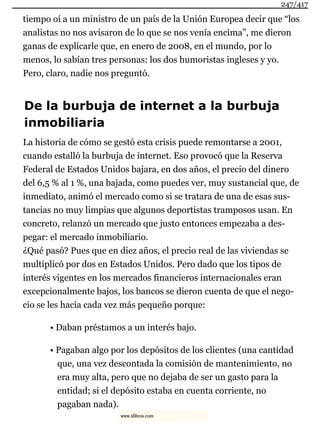 tiempo oí a un ministro de un país de la Unión Europea decir que “los
analistas no nos avisaron de lo que se nos venía encima”, me dieron
ganas de explicarle que, en enero de 2008, en el mundo, por lo
menos, lo sabían tres personas: los dos humoristas ingleses y yo.
Pero, claro, nadie nos preguntó.
De la burbuja de internet a la burbuja
inmobiliaria
La historia de cómo se gestó esta crisis puede remontarse a 2001,
cuando estalló la burbuja de internet. Eso provocó que la Reserva
Federal de Estados Unidos bajara, en dos años, el precio del dinero
del 6,5 % al 1 %, una bajada, como puedes ver, muy sustancial que, de
inmediato, animó el mercado como si se tratara de una de esas sus-
tancias no muy limpias que algunos deportistas tramposos usan. En
concreto, relanzó un mercado que justo entonces empezaba a des-
pegar: el mercado inmobiliario.
¿Qué pasó? Pues que en diez años, el precio real de las viviendas se
multiplicó por dos en Estados Unidos. Pero dado que los tipos de
interés vigentes en los mercados financieros internacionales eran
excepcionalmente bajos, los bancos se dieron cuenta de que el nego-
cio se les hacía cada vez más pequeño porque:
• Daban préstamos a un interés bajo.
• Pagaban algo por los depósitos de los clientes (una cantidad
que, una vez descontada la comisión de mantenimiento, no
era muy alta, pero que no dejaba de ser un gasto para la
entidad; si el depósito estaba en cuenta corriente, no
pagaban nada).
247/417
www.xlibros.com
 