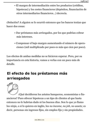 • El margen de intermediación entre los productos (créditos,
hipotecas) y los costes financieros (depósitos, financiación de
otros intermediarios financieros...) decrecía.
¿Solución? A alguien se le ocurrió entonces que los bancos tenían que
hacer dos cosas:
• Dar préstamos más arriesgados, por los que podrían cobrar
más intereses.
• Compensar el bajo margen aumentando el número de opera-
ciones (mil multiplicado por poco es más que cien por poco).
Los efectos de ambas medidas no se hicieron esperar. Pero, por su
importancia en esta historia, vamos a verlas con un poco más de
detalle.
El efecto de los préstamos más
arriesgados
¿Qué decidieron los astutos banqueros, economistas o fin-
ancieros? Pues ofrecer hipotecas a un tipo de clientes al que hasta
entonces no le habrían dado ni los buenos días. Son lo que yo llamo
los ninja, o si lo quieres en inglés, los no income, no job, no assets; es
decir, personas sin ingresos fijos, sin empleo fijo y sin propiedades.
248/417
www.xlibros.com
 