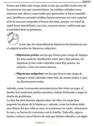 Puesto que había más riesgo, dada la más que posible insolvencia de
las personas con esas características, los créditos cobraban unos
intereses más altos; y como había que aprovechar el boom inmobili-
ario, decidieron conceder créditos hipotecarios por un valor superior
al de la casa que compraba el bueno del ninja, porque, en virtud de
aquel boom inmobiliario, esa casa, en pocos meses, valdría más que
la cantidad dada en préstamo.
A este tipo de extraordinarias hipotecas las bautizaron con
el original nombre de hipotecas subprime:
• Hipotecas prime son las que tienen poco riesgo de impago.
En una escala de clasificación entre 300 y 850 puntos, las
hipotecas prime están valoradas entre 850 puntos, las
mejores, y 620, las menos buenas.
• Hipotecas subprime son las que tienen más riesgo de
impago y están valoradas entre 620, las menos malas, y 300,
las directamente malas.
Además, como la economía norteamericana iba viento en popa, el
deudor hoy insolvente podría encontrar trabajo fácilmente y pagar la
deuda sin problemas.
La idea fue bien durante algunos años. En ellos, los ninja iban
pagando los plazos de la hipoteca y, además, como les habían dado
más dinero del que valía su casa, se compraron un coche, reformaron
la casa y se fueron de vacaciones con la familia. Todo ello, segura-
mente, a plazos, con el dinero de más que habían cobrado y, en algún
249/417
www.xlibros.com
 