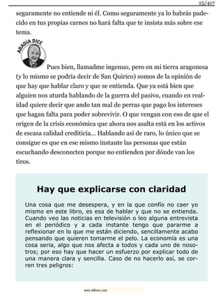 seguramente no entiende ni él. Como seguramente ya lo habrás pade-
cido en tus propias carnes no hará falta que te insista más sobre ese
tema.
Pues bien, llamadme ingenuo, pero en mi tierra aragonesa
(y lo mismo se podría decir de San Quirico) somos de la opinión de
que hay que hablar claro y que se entienda. Que ya está bien que
alguien nos aturda hablando de la guerra del pasivo, cuando en real-
idad quiere decir que ando tan mal de perras que pago los intereses
que hagan falta para poder sobrevivir. O que vengan con eso de que el
origen de la crisis económica que ahora nos asalta está en los activos
de escasa calidad crediticia… Hablando así de raro, lo único que se
consigue es que en ese mismo instante las personas que están
escuchando desconecten porque no entienden por dónde van los
tiros.
Hay que explicarse con claridad
Una cosa que me desespera, y en la que confío no caer yo
mismo en este libro, es esa de hablar y que no se entienda.
Cuando veo las noticias en televisión o leo alguna entrevista
en el periódico y a cada instante tengo que pararme a
reflexionar en lo que me están diciendo, sencillamente acabo
pensando que quieren tomarme el pelo. La economía es una
cosa seria, algo que nos afecta a todos y cada uno de noso-
tros; por eso hay que hacer un esfuerzo por explicar todo de
una manera clara y sencilla. Caso de no hacerlo así, se cor-
ren tres peligros:
25/417
www.xlibros.com
 