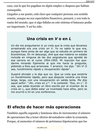 caso, con lo que les pagaban en algún empleo o chapuza que habían
conseguido.
Llegados a ese punto, está claro que cualquier persona con sentido
común, aunque no sea especialista financiero, pensará, y con toda la
razón del mundo, que si algo fallaba en este sistema el batacazo podía
ser importante. Y así ha sido.
Una crisis en V o en L
Un día me preguntaron si yo creía que la crisis que llevamos
arrastrando era una crisis en V. Yo no sabía lo que era,
aunque tiene pinta de ser algo que se estudia en primero de
Económicas. En mi descargo, diré que esa materia no estaba
incluida en ninguna de las dos asignaturas que aprobé de
esa carrera en el curso 1954-1955. Mi reacción fue que-
darme mirando fijamente al que me hacía la pregunta,
pidiendo a Dios que arrancase. Y arrancó; me dijo: “¡En V! O
sea, hundimiento rápido y recuperación rápida”.
Suspiré aliviado y le dije que no. Que yo creía que existiría
un Hundimiento rápido, pero que después vendría una línea
larga, larga, con una recuperación en salida lenta. Me dijo
aquel señor: “¡Ah, crisis en L!”. Y le contesté: “Eso, en L”. O
sea, que estás leyendo un libro escrito por el inventor de la
crisis en L, que debía estar ya inventada hace años, pero se
me ocurrió a mí en una conferencia.
El efecto de hacer más operaciones
También aquella segunda y luminosa idea de incrementar el número
de operaciones iba a tener efectos devastadores sobre la economía.
Porque, al aumentar el número de préstamos hipotecarios que los
250/417
www.xlibros.com
 