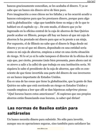 bancos graciosamente concedían, se les acababa el dinero. Y ya se
sabe que un banco sin dinero sirve de bien poco.
Pero imaginación a esos chicos no les faltaba y se les ocurrió acudir a
bancos extranjeros para que les prestasen dinero, porque para algo
está la globalización –algo que también tiene su miga y de lo que te
hablaré en el capítulo 15–. De este modo, el dinero que yo he
ingresado en la oficina central de la caja de ahorros de San Quirico
puede acabar en Illinois, porque allí hay un banco al que mi caja de
ahorros le ha prestado mi dinero para que se lo preste a un ninja.
Por supuesto, el de Illinois no sabe que el dinero le llega desde mi
dinero y yo no sé que mi dinero, depositado en una entidad seria
como es mi caja de ahorros, empieza a estar en una cierta situación
de riesgo. Ni lo sé yo ni lo sabe tampoco el director de la oficina de mi
caja que, por cierto, presume (más bien presumía, pues ahora casi ni
se atreve a salir a la calle) de que trabaja en una institución seria. Ni
siquiera lo sabe el presidente de la caja de ahorros, que sólo es con-
sciente de que tiene invertida una parte del dinero de sus inversores
en un banco importante de Estados Unidos.
Ésa es una de las cosas que tiene la globalización, que la gente de San
Quirico no sabe que está corriendo un riesgo en Estados Unidos y
cuando empieza a leer que allí se dan hipotecas subprime piensa:
“¡Qué locuras hacen estos americanos!”. Si supieran que sus propios
ahorros están financiando esas locuras, ¡a saber qué dirían!
Las normas de Basilea están para
saltárselas
Un banco necesita dinero para subsistir. No sólo para invertir,
aunque sea en operaciones seguras, sino también para satisfacer las
251/417
www.xlibros.com
 