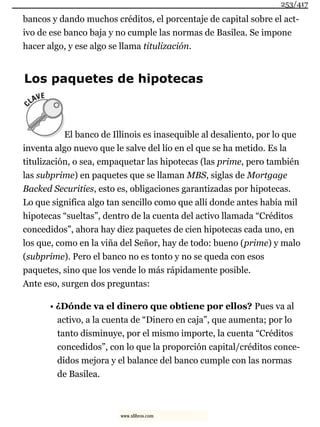 bancos y dando muchos créditos, el porcentaje de capital sobre el act-
ivo de ese banco baja y no cumple las normas de Basilea. Se impone
hacer algo, y ese algo se llama titulización.
Los paquetes de hipotecas
El banco de Illinois es inasequible al desaliento, por lo que
inventa algo nuevo que le salve del lío en el que se ha metido. Es la
titulización, o sea, empaquetar las hipotecas (las prime, pero también
las subprime) en paquetes que se llaman MBS, siglas de Mortgage
Backed Securities, esto es, obligaciones garantizadas por hipotecas.
Lo que significa algo tan sencillo como que allí donde antes había mil
hipotecas “sueltas”, dentro de la cuenta del activo llamada “Créditos
concedidos”, ahora hay diez paquetes de cien hipotecas cada uno, en
los que, como en la viña del Señor, hay de todo: bueno (prime) y malo
(subprime). Pero el banco no es tonto y no se queda con esos
paquetes, sino que los vende lo más rápidamente posible.
Ante eso, surgen dos preguntas:
• ¿Dónde va el dinero que obtiene por ellos? Pues va al
activo, a la cuenta de “Dinero en caja”, que aumenta; por lo
tanto disminuye, por el mismo importe, la cuenta “Créditos
concedidos”, con lo que la proporción capital/créditos conce-
didos mejora y el balance del banco cumple con las normas
de Basilea.
253/417
www.xlibros.com
 