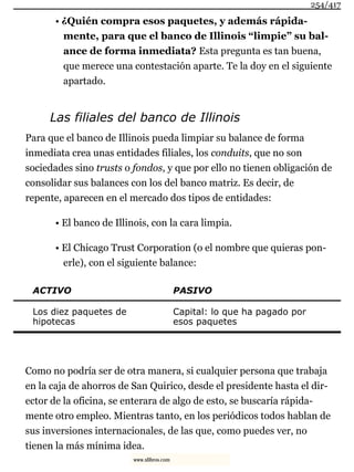 • ¿Quién compra esos paquetes, y además rápida-
mente, para que el banco de Illinois “limpie” su bal-
ance de forma inmediata? Esta pregunta es tan buena,
que merece una contestación aparte. Te la doy en el siguiente
apartado.
Las filiales del banco de Illinois
Para que el banco de Illinois pueda limpiar su balance de forma
inmediata crea unas entidades filiales, los conduits, que no son
sociedades sino trusts o fondos, y que por ello no tienen obligación de
consolidar sus balances con los del banco matriz. Es decir, de
repente, aparecen en el mercado dos tipos de entidades:
• El banco de Illinois, con la cara limpia.
• El Chicago Trust Corporation (o el nombre que quieras pon-
erle), con el siguiente balance:
ACTIVO PASIVO
Los diez paquetes de
hipotecas
Capital: lo que ha pagado por
esos paquetes
Como no podría ser de otra manera, si cualquier persona que trabaja
en la caja de ahorros de San Quirico, desde el presidente hasta el dir-
ector de la oficina, se enterara de algo de esto, se buscaría rápida-
mente otro empleo. Mientras tanto, en los periódicos todos hablan de
sus inversiones internacionales, de las que, como puedes ver, no
tienen la más mínima idea.
254/417
www.xlibros.com
 