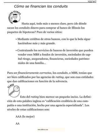 Cómo se financian los conduits
Hasta aquí, todo más o menos claro, pero ¿de dónde
sacan los conduits dinero para comprar al banco de Illinois los
paquetes de hipotecas? Pues de varios sitios:
• Mediante créditos de otros bancos, con lo que la bola sigue
haciéndose más y más grande.
• Contratando los servicios de bancos de inversión que pueden
vender esos MBS a fondos de inversión, sociedades de cap-
ital riesgo, aseguradoras, financieras, sociedades patrimo-
niales de una familia...
Para ser financieramente correctos, los conduits, o MBS, tenían que
ser bien calificados por las agencias de rating, que son esas entidades
que dan calificaciones en función de la solvencia.
Esto del rating bien merece un pequeño inciso. La defini-
ción de esta palabra inglesa es “calificación crediticia de una com-
pañía o una institución, hecha por una agencia especializada”. Los
niveles de estas calificaciones son:
AAA (lo mejor)
AA
255/417
www.xlibros.com
 