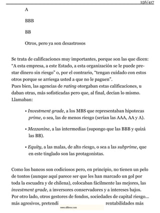 A
BBB
BB
Otros, pero ya son desastrosos
Se trata de calificaciones muy importantes, porque son las que dicen:
“A esta empresa, a este Estado, a esta organización se le puede pre-
star dinero sin riesgo” o, por el contrario, “tengan cuidado con estos
otros porque se arriesga usted a que no le paguen”.
Pues bien, las agencias de rating otorgaban estas calificaciones, u
daban otras, más sofisticadas pero que, al final, decían lo mismo.
Llamaban:
• Investment grade, a los MBS que representaban hipotecas
prime, o sea, las de menos riesgo (serían las AAA, AA y A).
• Mezzanine, a las intermedias (supongo que las BBB y quizá
las BB).
• Equity, a las malas, de alto riesgo, o sea a las subprime, que
en este tinglado son las protagonistas.
Como los bancos son codiciosos pero, en principio, no tienen un pelo
de tontos (aunque aquí parece ser que les han marcado un gol por
toda la escuadra y de chilena), colocaban fácilmente las mejores, las
investment grade, a inversores conservadores y a intereses bajos.
Por otro lado, otros gestores de fondos, sociedades de capital riesgo...
más agresivos, pretendí rentabilidades más
256/417
www.xlibros.com
 
