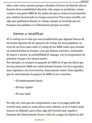 altas, entre otras razones porque cobraban el bonus de final de año en
función de la rentabilidad obtenida. Ahí surgía un problema: ¿cómo
vender a esa gente MBS de los malos sin que se notara excesivamente
que estaban incurriendo en riesgos excesivos? Pues muy sencillo, con
algo que podríamos llamar re-rating, aunque te aconsejo que no
busques esta palabra en el diccionario porque no existe.
Vamos a recalificar
El re-rating no es más que una recalificación que algunos bancos de
inversión lograron de las agencias de rating. En otras palabras, se
trata de un truco para subir el rating de los MBS malos que consiste
en estructurarlos en tramos, a los que llaman tranches, ordenando,
de mayor a menor, la probabilidad de impago, con el compromiso de
priorizar el pago a los menos malos.
Por ejemplo, yo compro un paquete de MBS en el que me dicen que
los tres primeros MBS son relativamente buenos; los tres segundos,
muy regulares y los tres terceros, francamente malos. Esto significa
que he estructurado el paquete de MBS en tres tranches:
• El relativamente bueno
• El muy regular
• El muy malo
No sólo eso, sino que me comprometo a que si no paga nadie del
tranche muy malo (o, como dicen estos señores, si en el tramo malo
incurro en default), pero cobro algo del tranche muy regular y
bastante del relativamente bueno, todo irá a pagar las hipotecas del
257/417
www.xlibros.com
 