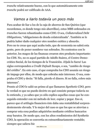 tranche relativamente bueno, con lo que automáticamente este
tranche podrá ser calificado de AAA.
Vamos a liarlo todavía un poco más
Para acabar de liar a los de la caja de ahorros de San Quirico (que
recordemos, es donde tengo mis ahorrillos), estos MBS ordenados en
tranches fueron rebautizados como CDO. O sea, Collateralized Debt
Obligations, “obligaciones de deuda colateralizada”. También se le
podría haber dado cualquier otro nombre exótico y absurdo.
Pero no te creas que aquí acaba todo, que de economía no sabrá esta
gente, pero de poner nombres van sobrados. No contentos con lo
anterior, los magos de las finanzas crearon otro producto importante:
los CDS. No, no es aquel partido de Adolfo Suárez, el Centro Demo-
crático Social, de los tiempos de la Transición. ¡Ojalá lo fuera! Las
siglas corresponden a Credit Default Swaps, o sea, “cambio de riesgo
del crédito”. En este caso, el que compraba los CDO asumía un riesgo
de impago por ellos, de modo que cobraba más intereses. O sea, com-
praba el CDO y decía: “Si falla, pierdo el dinero. Si no falla, cobro más
intereses”.
Pronto al CDO le salió un primo al que llamaron Synthetic CDO, pero
la verdad es que no puedo decirte en qué consiste porque todavía no
lo entiendo, y ya sabes que yo sólo explico aquellas cosas que he con-
seguido entender con mi método de leer, copiar y pegar. Eso sí,
parece que el artilugio financiero éste daba una rentabilidad sorpren-
dentemente elevada. Y lo mejor del caso es que los que se atrevían a
comprar esta cosa podían adquirirlos mediante créditos bancarios
muy baratos. De modo que, con los altos rendimientos del Synthetic
CDO, la operación se convertía en extraordinariamente rentable;
siempre que saliera bie
258/417
www.xlibros.com
 