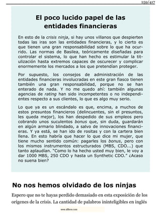 El poco lucido papel de las
entidades financieras
En esto de la crisis ninja, si hay unos villanos que despierten
todas las iras son las entidades financieras, y lo cierto es
que tienen una gran responsabilidad sobre lo que ha ocur-
rido. Las normas de Basilea, teóricamente diseñadas para
controlar el sistema, lo que han hecho es estimular la tit-
ulización hasta extremos capaces de oscurecer y complicar
enormemente los mercados a los que pretendían proteger.
Por supuesto, los consejos de administración de las
entidades financieras involucradas en este gran fiasco tienen
también una gran responsabilidad, porque no se han
enterado de nada. Y no me quedo ahí: también algunas
agencias de rating han sido incompetentes o no independi-
entes respecto a sus clientes, lo que es algo muy serio.
Lo que ya es un escándalo es que, encima, a muchos de
estos presuntos financieros (delincuentes, sin el presuntos,
les queda mejor), los han despedido de sus empleos pero
cobrando unos suculentos bonus que, sin duda, guardarán
en algún armario blindado, a salvo de innovaciones financi-
eras. Y ya está, se han ido de rositas y con la cartera bien
llena. En esto habría que hacer lo que dice mi mujer, que
tiene mucho sentido común: pagarles los bonus, pero con
los mismos instrumentos estructurados (MBS, CDO...) que
tanto aplaudían. “Como lo ha hecho usted muy bien, le voy a
dar 1000 MBS, 250 CDO y hasta un Synthetic CDO.” ¿Acaso
no suena bien?
No nos hemos olvidado de los ninjas
Espero que no te hayas perdido demasiado en esta exposición de los
orígenes de la crisis. La cantidad de palabros ininteligibles en inglés
259/417
www.xlibros.com
 