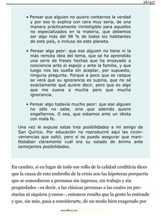 • Pensar que alguien no quiere contarnos la verdad
y por eso lo explica con cara muy seria, de una
manera prácticamente ininteligible para aquellos
no especializados en la materia, que debemos
ser algo más del 98 % de todos los habitantes
de este país, e incluso de este planeta.
• Pensar algo peor: que ese alguien no tiene ni la
más remota idea del tema, que se ha aprendido
una serie de frases hechas que ha ensayado a
conciencia ante el espejo y ante la familia, y que
luego nos las suelta sin aceptar, por supuesto,
ninguna pregunta. Porque a poco que se rasque
se verá que su ignorancia es supina, que no sé
exactamente qué quiere decir, pero que es algo
que me suena a mucha pero que mucha
ignorancia.
• Pensar algo todavía mucho peor: que ese alguien
no sólo no sabe, sino que además quiere
engañarnos. O sea, que estamos ante un idiota
con mala fe.
Una vez le expuse estas tres posibilidades a mi amigo de
San Quirico. Por educación no reproduciré aquí las incon-
veniencias que soltó, pero sí os puedo asegurar que mani-
festaban claramente cuál era su estado de ánimo ante
semejantes posibilidades.
En cambio, si en lugar de todo ese rollo de la calidad crediticia dices
que la causa de este embrollo de la crisis son las hipotecas porquería
que se concedieron a personas sin ingresos, sin trabajo y sin
propiedades –es decir, a las clásicas personas a las cuales no pre-
starías ni siquiera 5 euros–, entonces resulta que la gente lo entiende
y que, sin más, pasa a considerarte, de un modo bien exagerado por
26/417
www.xlibros.com
 