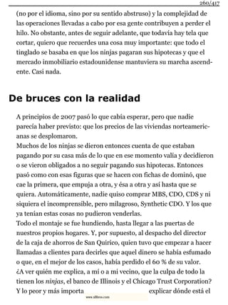 (no por el idioma, sino por su sentido abstruso) y la complejidad de
las operaciones llevadas a cabo por esa gente contribuyen a perder el
hilo. No obstante, antes de seguir adelante, que todavía hay tela que
cortar, quiero que recuerdes una cosa muy importante: que todo el
tinglado se basaba en que los ninjas pagaran sus hipotecas y que el
mercado inmobiliario estadounidense mantuviera su marcha ascend-
ente. Casi nada.
De bruces con la realidad
A principios de 2007 pasó lo que cabía esperar, pero que nadie
parecía haber previsto: que los precios de las viviendas norteameric-
anas se desplomaron.
Muchos de los ninjas se dieron entonces cuenta de que estaban
pagando por su casa más de lo que en ese momento valía y decidieron
o se vieron obligados a no seguir pagando sus hipotecas. Entonces
pasó como con esas figuras que se hacen con fichas de dominó, que
cae la primera, que empuja a otra, y ésa a otra y así hasta que se
quiera. Automáticamente, nadie quiso comprar MBS, CDO, CDS y ni
siquiera el incomprensible, pero milagroso, Synthetic CDO. Y los que
ya tenían estas cosas no pudieron venderlas.
Todo el montaje se fue hundiendo, hasta llegar a las puertas de
nuestros propios hogares. Y, por supuesto, al despacho del director
de la caja de ahorros de San Quirico, quien tuvo que empezar a hacer
llamadas a clientes para decirles que aquel dinero se había esfumado
o que, en el mejor de los casos, había perdido el 60 % de su valor.
¿A ver quién me explica, a mí o a mi vecino, que la culpa de todo la
tienen los ninjas, el banco de Illinois y el Chicago Trust Corporation?
Y lo peor y más importa explicar dónde está el
260/417
www.xlibros.com
 