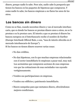 dinero, porque nadie lo sabe. Peor aún, nadie sabe la porquería que
tienen los bancos en los paquetes de hipotecas que compraron. Y
como nadie lo sabe, los bancos empiezan a no fiarse los unos de los
otros.
Los bancos sin dinero
Como no se fían, cuando necesitan dinero y van al mercado interban-
cario, que es donde los bancos se prestan dinero unos a otros, no se lo
prestan o se lo prestan caro. El interés a que se prestan el dinero los
bancos europeos en el Interbancario recibe el nombre de Euríbor
(Europe Interbank Offered Rate, o sea, “tasa de interés ofrecida en el
mercado interbancario de Europa”).
Si los bancos no tienen dinero ocurren varias cosas:
• No dan créditos.
• No dan hipotecas, con lo que muchas empresas relacionadas
con el sector inmobiliario lo empiezan a pasar mal, muy mal.
Los accionistas que compraron acciones de esas empresas
ven que las cotizaciones de esas sociedades van cayendo
vertiginosamente.
• Venden sus participaciones en empresas.
• Venden sus edificios y patrimonio inmobiliario.
• Hacen campañas para que metamos dinero, ofreciéndonos
mejores condiciones.
261/417
www.xlibros.com
 