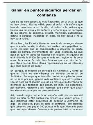Ganar en puntos significa perder en
confianza
Una de las consecuencias más flagrantes de la crisis es que
no hay dinero. Eso es válido para el señor y la señora que
han de mantener a su familia; el señor y la señora que
tienen una empresa y los señores y señoras que se encargan
de las labores de gobierno, estatal, municipal, autonómico,
estatal o europeo. Hablando en plata, no hay pasta y no la
hay para nadie.
Ahora bien, los Estados tienen un medio de conseguir dinero
que es emitir deuda, es decir, que emiten unos papelitos por
cierta cantidad que se comprometen a devolver en cierto
plazo de tiempo, incrementada por unos intereses. Lo que
pasa es que no todos los Estados son iguales, ni siquiera en
el ámbito de la Unión Europea o, más restringido, en la zona
euro. Para nada. Es más, hay Estados que son más de fiar
que otros, lo cual tiene claras repercusiones en los intereses
que cada cual ha de pagar.
En Europa, el modelo de seriedad es Alemania, y tanto da
que en 2010 los elimináramos del Mundial de fútbol de
Sudáfrica. Supongo que también tendrá sus pillerías pero,
no se sabe por qué, genera más confianza que otros países.
Eso se nota en el spread, que no es más que la diferencia de
intereses que tenemos que pagar, de más, los españoles,
por ejemplo, respecto a los intereses que tienen que pagar
los alemanes para que les presten dinero.
Así, cuando oigas que el bono español está por encima del
bono alemán en 200 puntos ¡no pienses que vamos genial y
que debemos estar orgullosos de superar a Alemania en
algo! En absoluto, pues es todo lo contrario. Eso significa
que tenemos que pagar 200 puntos más que Alemania para
que nos dejen dinero. Cuantos más puntos básicos tenemos
262/417
www.xlibros.com
 