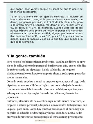 que pagar, peor vamos porque es señal de que la gente se
fía menos de nosotros.
Te lo ilustro ahora con un ejemplo concreto: si invierto en
bonos alemanes, o sea, si le presto dinero a Alemania, me
darán, pongamos por caso, el 2,5 % de interés al año, pero
si le presto dinero a España, me darán el 2,5 % más otro 2
%, es decir, el 4,5 % de intereses. Cuando veas eso de los
puntos básicos de la prima de riesgo, le pones una coma dos
números a la izquierda (si es 499, algo propio de una pesad-
illa, pues será un 4,99; si es 315, pues 3,15, y si es mucho
menos, pues de fábula) y eso es lo que hay que sumar a lo
que paga Alemania.
Y la gente, también
Pero no sólo los bancos tienen problemas. La falta de dinero se apre-
cia en la calle, sobre todo porque el Euríbor a un año, que es el índice
de referencia de las hipotecas, ha ido subiendo, tanto que el
ciudadano medio con hipoteca empieza ahora a sudar para pagar las
cuotas mensuales.
Como la gente empieza a sentirse un poco apretada por el pago de la
hipoteca, va menos a El Corte Inglés, que nota la bajada de ventas,
compra menos al fabricante de calcetines de Mataró, que tampoco
sabía que existían los ninjas fuera de las películas y los cómics
japoneses.
Entonces, al fabricante de calcetines que vende menos calcetines, le
empieza a sobrar personal y despide a unos cuantos trabajadores, con
lo que el paro sube. Como hay muchas personas en el paro, hay que
pagarles el subsidio de desempleo y luego, cuando se acaba, se les
prorroga durante unos meses porque el tema es muy preocupante.
263/417
www.xlibros.com
 