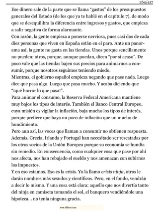 Ese dinero sale de la parte que se llama “gastos” de los presupuestos
generales del Estado (de los que ya te hablé en el capítulo 7), de modo
que se desequilibra la diferencia entre ingresos y gastos, que empieza
a salir negativa de forma alarmante.
Con razón, la gente empieza a ponerse nerviosa, pues casi dos de cada
diez personas que viven en España están en el paro. Ante un panor-
ama así, la gente no gasta en las tiendas. Unos porque sencillamente
no pueden; otros, porque, aunque puedan, dicen “por si acaso”. De
poco vale que las tiendas bajen sus precios para animarnos a con-
sumir, porque nosotros seguimos teniendo miedo.
Mientras, el gobierno español empieza negando que pase nada. Luego
dice que pasa algo. Luego que pasa mucho. Y acaba diciendo que
“¡qué horror lo que pasa!”.
Para animar el consumo, la Reserva Federal Americana mantiene
muy bajos los tipos de interés. También el Banco Central Europeo,
cuya misión es vigilar la inflación, baja mucho los tipos de interés,
porque prefiere que haya un poco de inflación que un mucho de
hundimiento.
Pero aun así, las voces que llaman a consumir no obtienen respuesta.
Además, Grecia, Irlanda y Portugal han necesitado ser rescatadas por
los otros socios de la Unión Europea porque su economía se hundía
sin remedio. En consecuencia, como cualquier cosa que pase por ahí
nos afecta, nos han rebajado el sueldo y nos amenazan con subirnos
los impuestos.
Y en eso estamos. Eso es la crisis. Yo la llamo crisis ninja, otros le
darán nombres más sesudos y científicos. Pero, en el fondo, vendrán
a decir lo mismo. Y una cosa está clara: aquello que nos divertía tanto
del ninja en camiseta tomando el sol, el banquero vendiéndole una
hipoteca... no tenía ninguna gracia.
264/417
www.xlibros.com
 