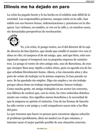 Illinois me ha dejado en paro
La crisis ha pegado fuerte y lo ha hecho en el eslabón más débil de la
sociedad. Los responsables primeros, aunque estén en la calle, han
salido con sus buenos bonus, indemnizaciones y pensiones en la che-
quera. Las víctimas, en cambio, se ven en la calle y, en muchos casos,
sin demasiadas perspectivas de recolocación.
Yo, a la crisis, le pongo rostro, no el del director de la caja
de ahorros de San Quirico, que desde que estalló el asunto vive con el
alma en vilo; ni tampoco el de mi amigo, que, mal que bien, está con-
siguiendo capear el temporal con su pequeña empresa de suminis-
tros. Le pongo el rostro de otro amigo mío, uno de Barcelona, de esos
que siempre iban muy rápido a todos sitios, pues su agenda era de las
que echaban literalmente humo. Ahora, a los cincuenta años y des-
pués de veinte de trabajar en la misma empresa, lo han parado en
seco. Se ha quedado sin empleo. Digo sin empleo y no sin trabajo
porque ahora tiene un trabajo importantísimo: buscar trabajo.
Como mucha gente, mi amigo trabajaba en un sector (en concreto,
una fábrica de coches) que, con la crisis, ha visto reducidas drástica-
mente sus ventas. Eso significa menos beneficios y la necesidad de
que la empresa se apriete el cinturón. Una de las formas de hacerlo
ha sido enviar a mi amigo y a mil compañeros suyos más a las filas
del paro.
Lo que tenemos que hacer es pensar para encontrar alguna solución
al problema (problemón, diría mi madre) en el que estamos, e
intentar sacar el mejor partido posible de una situación concreta.
265/417
www.xlibros.com
 