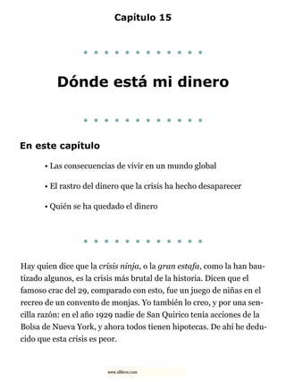 Capítulo 15
. . . . . . . . . . . .
Dónde está mi dinero
. . . . . . . . . . . .
En este capítulo
• Las consecuencias de vivir en un mundo global
• El rastro del dinero que la crisis ha hecho desaparecer
• Quién se ha quedado el dinero
. . . . . . . . . . . .
Hay quien dice que la crisis ninja, o la gran estafa, como la han bau-
tizado algunos, es la crisis más brutal de la historia. Dicen que el
famoso crac del 29, comparado con esto, fue un juego de niñas en el
recreo de un convento de monjas. Yo también lo creo, y por una sen-
cilla razón: en el año 1929 nadie de San Quirico tenía acciones de la
Bolsa de Nueva York, y ahora todos tienen hipotecas. De ahí he dedu-
cido que esta crisis es peor.
www.xlibros.com
 