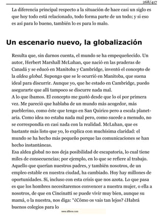 La diferencia principal respecto a la situación de hace casi un siglo es
que hoy todo está relacionado, todo forma parte de un todo; y si eso
es así para lo bueno, también lo es para lo malo.
Un escenario nuevo, la globalización
Resulta que, sin darnos cuenta, el mundo se ha empequeñecido. Un
autor, Herbert Marshall McLuhan, que nació en las praderas de
Canadá y se educó en Manitoba y Cambridge, inventó el concepto de
la aldea global. Supongo que se le ocurrió en Manitoba, que suena
ideal para discurrir. Aunque yo, que he estado en Cambridge, puedo
asegurarte que allí tampoco se discurre nada mal.
A lo que íbamos. El concepto me gustó desde que lo oí por primera
vez. Me pareció que hablaba de un mundo más acogedor, más
pueblerino, como éste que tengo en San Quirico pero a escala planet-
aria. Como idea no estaba nada mal pero, como sucede a menudo, no
se correspondía en casi nada con la realidad. McLuhan, que es
bastante más listo que yo, lo explica con muchísima claridad: el
mundo se ha hecho más pequeño porque las comunicaciones se han
hecho instantáneas.
Esa aldea global no nos deja posibilidad de escapatoria, lo cual tiene
miles de consecuencias; por ejemplo, en lo que se refiere al trabajo.
Aquello que querían nuestros padres, y también nosotros, de un
empleo estable en nuestra ciudad, ha cambiado. Hoy hay millones de
oportunidades. Sí, incluso con esta crisis que nos azota. Lo que pasa
es que los hombres necesitaremos convencer a nuestra mujer, o ella a
nosotros, de que en Cincinatti se puede vivir muy bien, aunque su
mamá, o la nuestra, nos diga: “¿Cómo os vais tan lejos? ¿Habrá
buenos colegios para lo
268/417
www.xlibros.com
 