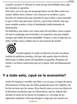 su parte, un gurú. Y sólo por la razón de que has hablado claro, algo
que siempre se agradece.
Pues bien, eso es lo que me propongo hacer en este libro sobre eco-
nomía: hablar claro y llamar a las cosas por su nombre; y para
hacerlo así, primero hay que entender lo que se dice; y para entender
lo que se dice, hay que tener criterio, y para tener criterio, hay que
tener sentido común y evitar el bombardeo indiscriminado de
información.
En definitiva, que tanto a mí, como autor de este libro, como a quien
sea que te proponga una inversión o un negociete, hay que exigirle
siempre que hable de forma inteligible. Porque, y esto es algo que no
debes olvidar nunca, hablar raro es una manera de mentir.
Cuando alguien te suelte un discurso sin pies ni cabeza,
trufado de palabras extrañas y del que sólo quede clara la cifra de
dinero que te piden, ponte de inmediato en guardia. Pregunta sin
miedo y no firmes nada hasta que no te quede todo meridianamente
claro.
Y a todo esto, ¿qué es la economía?
Acabo de empezar a escribir este libro y ya veo que, en lugar de atacar
directamente el tema que me había propuesto para este capítulo, me
he ido un tanto por las ramas. Si no hacéis como yo con ese clásico de
la literatura económica que es el Samuelson, esto es, dejarlo dur-
miendo el sueño de los justos en la página 27, a lo largo de los
siguientes capítulos veréis que divagar es algo que me sucede con
27/417
www.xlibros.com
 