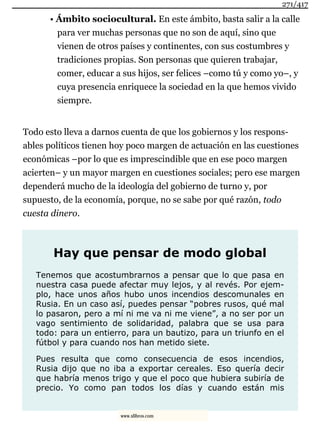 • Ámbito sociocultural. En este ámbito, basta salir a la calle
para ver muchas personas que no son de aquí, sino que
vienen de otros países y continentes, con sus costumbres y
tradiciones propias. Son personas que quieren trabajar,
comer, educar a sus hijos, ser felices –como tú y como yo–, y
cuya presencia enriquece la sociedad en la que hemos vivido
siempre.
Todo esto lleva a darnos cuenta de que los gobiernos y los respons-
ables políticos tienen hoy poco margen de actuación en las cuestiones
económicas –por lo que es imprescindible que en ese poco margen
acierten– y un mayor margen en cuestiones sociales; pero ese margen
dependerá mucho de la ideología del gobierno de turno y, por
supuesto, de la economía, porque, no se sabe por qué razón, todo
cuesta dinero.
Hay que pensar de modo global
Tenemos que acostumbrarnos a pensar que lo que pasa en
nuestra casa puede afectar muy lejos, y al revés. Por ejem-
plo, hace unos años hubo unos incendios descomunales en
Rusia. En un caso así, puedes pensar “pobres rusos, qué mal
lo pasaron, pero a mí ni me va ni me viene”, a no ser por un
vago sentimiento de solidaridad, palabra que se usa para
todo: para un entierro, para un bautizo, para un triunfo en el
fútbol y para cuando nos han metido siete.
Pues resulta que como consecuencia de esos incendios,
Rusia dijo que no iba a exportar cereales. Eso quería decir
que habría menos trigo y que el poco que hubiera subiría de
precio. Yo como pan todos los días y cuando están mis
271/417
www.xlibros.com
 