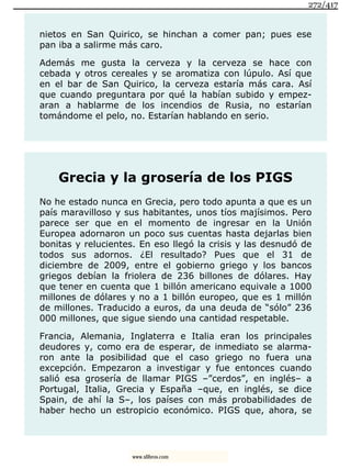 nietos en San Quirico, se hinchan a comer pan; pues ese
pan iba a salirme más caro.
Además me gusta la cerveza y la cerveza se hace con
cebada y otros cereales y se aromatiza con lúpulo. Así que
en el bar de San Quirico, la cerveza estaría más cara. Así
que cuando preguntara por qué la habían subido y empez-
aran a hablarme de los incendios de Rusia, no estarían
tomándome el pelo, no. Estarían hablando en serio.
Grecia y la grosería de los PIGS
No he estado nunca en Grecia, pero todo apunta a que es un
país maravilloso y sus habitantes, unos tíos majísimos. Pero
parece ser que en el momento de ingresar en la Unión
Europea adornaron un poco sus cuentas hasta dejarlas bien
bonitas y relucientes. En eso llegó la crisis y las desnudó de
todos sus adornos. ¿El resultado? Pues que el 31 de
diciembre de 2009, entre el gobierno griego y los bancos
griegos debían la friolera de 236 billones de dólares. Hay
que tener en cuenta que 1 billón americano equivale a 1000
millones de dólares y no a 1 billón europeo, que es 1 millón
de millones. Traducido a euros, da una deuda de “sólo” 236
000 millones, que sigue siendo una cantidad respetable.
Francia, Alemania, Inglaterra e Italia eran los principales
deudores y, como era de esperar, de inmediato se alarma-
ron ante la posibilidad que el caso griego no fuera una
excepción. Empezaron a investigar y fue entonces cuando
salió esa grosería de llamar PIGS –”cerdos”, en inglés– a
Portugal, Italia, Grecia y España –que, en inglés, se dice
Spain, de ahí la S–, los países con más probabilidades de
haber hecho un estropicio económico. PIGS que, ahora, se
272/417
www.xlibros.com
 