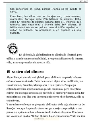 han convertido en PIIGS porque Irlanda se ha subido al
carro.
Pues bien, las cifras que se barajan son, como mínimo,
mareantes. Portugal debe 286 billones de dólares, Italia
debe 1,4 trillones de dólares, España debe 1,1 trillones, que
tampoco está nada mal, e Irlanda debe 867 billones. El
trillón americano no sé qué es, pero el trillón español es 1
millón de billones. En americano o en español, es una
burrada.
En el fondo, la globalización no elimina la libertad, pero
obliga a usarla con responsabilidad, a responsabilizarnos de nuestra
vida, a ser empresarios de nuestra vida.
El rastro del dinero
Ahora bien, el mundo será global, pero el dinero no puede haberse
esfumado como si nada. Debe de estar en algún sitio, en Illinois, las
Islas Caimán, Bruselas, Madagascar o San Quirico. Porque yo
entiendo de física mucho menos que de economía, pero el sentido
común me dice que esto es algo parecido al primer principio de la ter-
modinámica, que dice que la energía ni se crea ni se destruye, sólo se
transforma.
Y eso mismo es lo que se pregunta el director de la caja de ahorros de
San Quirico, que ha pasado de ser un personaje con prestigio a una
persona a quien muchos le han retirado incluso el saludo. Él mismo
me lo confesó un día: “Si San Quirico fuese como Nueva York, me iría
273/417
www.xlibros.com
 
