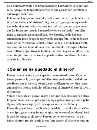 de la Quinta Avenida a la Tercera, pero en San Quirico sólo hay una
calle. Así que no tengo más alternativa que pasear por Barcelona si
quiero que no me vean”.
El hombre, hay que reconocerlo, da lástima. En parte, él también ha
sido “una víctima del sistema”. Digo en parte, porque aunque real-
mente ha sido una de las víctimas (en todo caso, en un grado menor
que los inversores, que lo han perdido todo o casi todo), también
tiene su cuota de responsabilidad. Por ejemplo, podía haberse
enterado un poco de que lo que vendía era una filfa, sobre todo esas
cosas de los “hermanos Lemán”, como llama él a los Lehman Broth-
ers, esos que han hundido América. En el fondo, teme que si todos
esos brillantes ejecutivos de las finanzas están hoy en la calle, él, que
es un simple director de agencia, pueda acabar también en la única
calle de San Quirico.
¿Quién se ha quedado el dinero?
Pero no es ésa la única preocupación de nuestro director. Como es
buena persona, le preocupa también saber quién se ha quedado con
ese dinero que él ha visto volatilizarse. Así llegamos por fin a la pre-
gunta objeto de este capítulo: ¿dónde está el dinero? El mío, el tuyo y
el de todos.
Vamos a seguirle un poco el rastro a ver qué podemos sacar en claro.
Empezaremos desde el principio, aunque para ello tenga que repetir
alguna de las cosas que ya te he explicado en el capítulo 14.
Recuerda que el banco de Illinois (o de Idaho, o de Florida, o de Col-
orado Springs, el que quieras, siempre que sea estadounidense) tasó
la casa del amigo ninja en 70. Pero no contentos con eso, los del
banco sacaron 100 de la caja fuerte (que está en el sótano porque en
274/417
www.xlibros.com
 