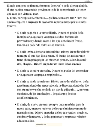 Illinois tampoco se fían mucho unos de otros) y se lo dieron al ninja,
al que habían convencido previamente de la conveniencia de tener
una casa con vistas al mar.
El ninja, por supuesto, contento. ¿Qué hace con esos 100? Pues ese
dinero empieza a engrasar la economía repartiéndose por distintos
frentes:
• El ninja paga 70 a la inmobiliaria. Dinero en poder de la
inmobiliaria, que a su vez paga sueldos, facturas de
proveedores y demás cosas a las que debe hacer frente.
Dinero en poder de todos estos señores.
• El ninja invita a cenar a otros ninjas. Dinero en poder del res-
taurante al que han ido a cenar. El dueño del restaurante
tiene ahora para pagar las materias primas, la luz, los suel-
dos, el agua... Dinero en poder de todos estos señores.
• El ninja se compra un coche. Dinero en poder del concesion-
ario, que a su vez paga a empleados...
• El ninja se va de vacaciones. Dinero en poder del hotel, de la
gasolinera donde ha repostado, de la discoteca donde ha ido
con su mujer y se ha soplado un par de güisquis... y, por con-
siguiente, de los empleados... de cada uno de esos
establecimientos.
• El ninja, de nuevo en casa, compra unos muebles para la
nueva casa, un poco mejores de los que hubiera comprado
normalmente. Dinero en poder de los que venden muebles,
cuadros y lámparas, y de las personas y empresas relacion-
adas con ellos.
275/417
www.xlibros.com
 