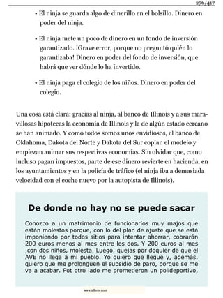 • El ninja se guarda algo de dinerillo en el bolsillo. Dinero en
poder del ninja.
• El ninja mete un poco de dinero en un fondo de inversión
garantizado. ¡Grave error, porque no preguntó quién lo
garantizaba! Dinero en poder del fondo de inversión, que
habrá que ver dónde lo ha invertido.
• El ninja paga el colegio de los niños. Dinero en poder del
colegio.
Una cosa está clara: gracias al ninja, al banco de Illinois y a sus mara-
villosas hipotecas la economía de Illinois y la de algún estado cercano
se han animado. Y como todos somos unos envidiosos, el banco de
Oklahoma, Dakota del Norte y Dakota del Sur copian el modelo y
empiezan animar sus respectivas economías. Sin olvidar que, como
incluso pagan impuestos, parte de ese dinero revierte en hacienda, en
los ayuntamientos y en la policía de tráfico (el ninja iba a demasiada
velocidad con el coche nuevo por la autopista de Illinois).
De donde no hay no se puede sacar
Conozco a un matrimonio de funcionarios muy majos que
están molestos porque, con lo del plan de ajuste que se está
imponiendo por todos sitios para intentar ahorrar, cobrarán
200 euros menos al mes entre los dos. Y 200 euros al mes
,con dos niños, molesta. Luego, quejas por doquier de que el
AVE no llega a mi pueblo. Yo quiero que llegue y, además,
quiero que me prolonguen el subsidio de paro, porque se me
va a acabar. Pot otro lado me prometieron un polideportivo,
276/417
www.xlibros.com
 