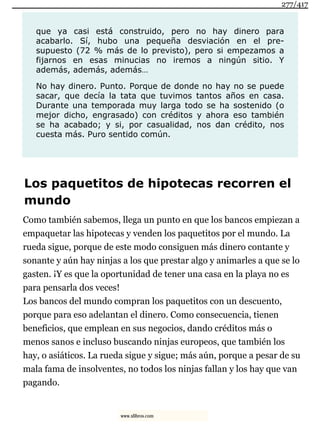 que ya casi está construido, pero no hay dinero para
acabarlo. Sí, hubo una pequeña desviación en el pre-
supuesto (72 % más de lo previsto), pero si empezamos a
fijarnos en esas minucias no iremos a ningún sitio. Y
además, además, además…
No hay dinero. Punto. Porque de donde no hay no se puede
sacar, que decía la tata que tuvimos tantos años en casa.
Durante una temporada muy larga todo se ha sostenido (o
mejor dicho, engrasado) con créditos y ahora eso también
se ha acabado; y si, por casualidad, nos dan crédito, nos
cuesta más. Puro sentido común.
Los paquetitos de hipotecas recorren el
mundo
Como también sabemos, llega un punto en que los bancos empiezan a
empaquetar las hipotecas y venden los paquetitos por el mundo. La
rueda sigue, porque de este modo consiguen más dinero contante y
sonante y aún hay ninjas a los que prestar algo y animarles a que se lo
gasten. ¡Y es que la oportunidad de tener una casa en la playa no es
para pensarla dos veces!
Los bancos del mundo compran los paquetitos con un descuento,
porque para eso adelantan el dinero. Como consecuencia, tienen
beneficios, que emplean en sus negocios, dando créditos más o
menos sanos e incluso buscando ninjas europeos, que también los
hay, o asiáticos. La rueda sigue y sigue; más aún, porque a pesar de su
mala fama de insolventes, no todos los ninjas fallan y los hay que van
pagando.
277/417
www.xlibros.com
 