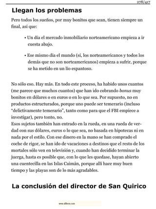 Llegan los problemas
Pero todos los sueños, por muy bonitos que sean, tienen siempre un
final, así que:
• Un día el mercado inmobiliario norteamericano empieza a ir
cuesta abajo.
• Ese mismo día el mundo (sí, los norteamericanos y todos los
demás que no son norteamericanos) empieza a sufrir, porque
se ha metido en un lío espantoso.
No sólo eso. Hay más. En todo este proceso, ha habido unos cuantos
(me parece que muchos cuantos) que han ido cobrando bonus muy
bonitos en dólares o en euros o en lo que sea. Por supuesto, no en
productos estructurados, porque uno puede ser temerario (incluso
“delictivamente temerario”, tanto como para que el FBI empiece a
investigar), pero tonto, no.
Esos sujetos también han entrado en la rueda, en una rueda de ver-
dad con sus dólares, euros o lo que sea, no basada en hipotecas ni en
nada por el estilo. Con ese dinero en la mano se han comprado el
coche de rigor, se han ido de vacaciones a destinos que el resto de los
mortales sólo ven en televisión y, cuando han decidido terminar la
juerga, hasta es posible que, con lo que les quedase, hayan abierto
una cuentecilla en las Islas Caimán, porque allí hace muy buen
tiempo y las playas son de lo más agradables.
La conclusión del director de San Quirico
278/417
www.xlibros.com
 