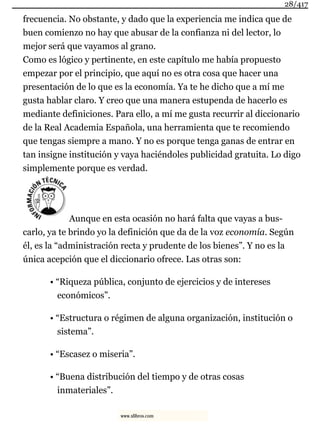 frecuencia. No obstante, y dado que la experiencia me indica que de
buen comienzo no hay que abusar de la confianza ni del lector, lo
mejor será que vayamos al grano.
Como es lógico y pertinente, en este capítulo me había propuesto
empezar por el principio, que aquí no es otra cosa que hacer una
presentación de lo que es la economía. Ya te he dicho que a mí me
gusta hablar claro. Y creo que una manera estupenda de hacerlo es
mediante definiciones. Para ello, a mí me gusta recurrir al diccionario
de la Real Academia Española, una herramienta que te recomiendo
que tengas siempre a mano. Y no es porque tenga ganas de entrar en
tan insigne institución y vaya haciéndoles publicidad gratuita. Lo digo
simplemente porque es verdad.
Aunque en esta ocasión no hará falta que vayas a bus-
carlo, ya te brindo yo la definición que da de la voz economía. Según
él, es la “administración recta y prudente de los bienes”. Y no es la
única acepción que el diccionario ofrece. Las otras son:
• “Riqueza pública, conjunto de ejercicios y de intereses
económicos”.
• “Estructura o régimen de alguna organización, institución o
sistema”.
• “Escasez o miseria”.
• “Buena distribución del tiempo y de otras cosas
inmateriales”.
28/417
www.xlibros.com
 