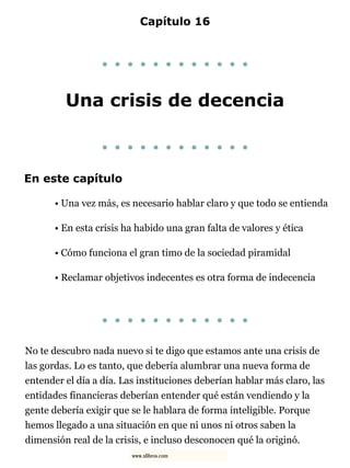 Capítulo 16
. . . . . . . . . . . .
Una crisis de decencia
. . . . . . . . . . . .
En este capítulo
• Una vez más, es necesario hablar claro y que todo se entienda
• En esta crisis ha habido una gran falta de valores y ética
• Cómo funciona el gran timo de la sociedad piramidal
• Reclamar objetivos indecentes es otra forma de indecencia
. . . . . . . . . . . .
No te descubro nada nuevo si te digo que estamos ante una crisis de
las gordas. Lo es tanto, que debería alumbrar una nueva forma de
entender el día a día. Las instituciones deberían hablar más claro, las
entidades financieras deberían entender qué están vendiendo y la
gente debería exigir que se le hablara de forma inteligible. Porque
hemos llegado a una situación en que ni unos ni otros saben la
dimensión real de la crisis, e incluso desconocen qué la originó.
www.xlibros.com
 