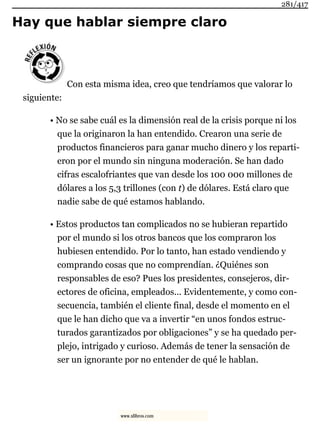 Hay que hablar siempre claro
Con esta misma idea, creo que tendríamos que valorar lo
siguiente:
• No se sabe cuál es la dimensión real de la crisis porque ni los
que la originaron la han entendido. Crearon una serie de
productos financieros para ganar mucho dinero y los reparti-
eron por el mundo sin ninguna moderación. Se han dado
cifras escalofriantes que van desde los 100 000 millones de
dólares a los 5,3 trillones (con t) de dólares. Está claro que
nadie sabe de qué estamos hablando.
• Estos productos tan complicados no se hubieran repartido
por el mundo si los otros bancos que los compraron los
hubiesen entendido. Por lo tanto, han estado vendiendo y
comprando cosas que no comprendían. ¿Quiénes son
responsables de eso? Pues los presidentes, consejeros, dir-
ectores de oficina, empleados... Evidentemente, y como con-
secuencia, también el cliente final, desde el momento en el
que le han dicho que va a invertir “en unos fondos estruc-
turados garantizados por obligaciones” y se ha quedado per-
plejo, intrigado y curioso. Además de tener la sensación de
ser un ignorante por no entender de qué le hablan.
281/417
www.xlibros.com
 