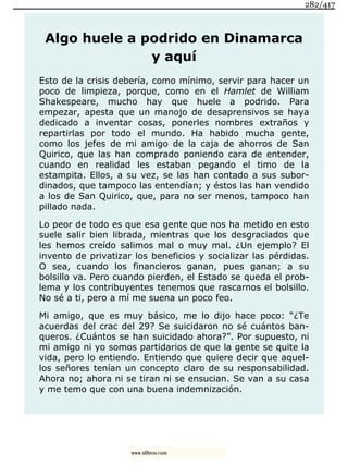 Algo huele a podrido en Dinamarca
y aquí
Esto de la crisis debería, como mínimo, servir para hacer un
poco de limpieza, porque, como en el Hamlet de William
Shakespeare, mucho hay que huele a podrido. Para
empezar, apesta que un manojo de desaprensivos se haya
dedicado a inventar cosas, ponerles nombres extraños y
repartirlas por todo el mundo. Ha habido mucha gente,
como los jefes de mi amigo de la caja de ahorros de San
Quirico, que las han comprado poniendo cara de entender,
cuando en realidad les estaban pegando el timo de la
estampita. Ellos, a su vez, se las han contado a sus subor-
dinados, que tampoco las entendían; y éstos las han vendido
a los de San Quirico, que, para no ser menos, tampoco han
pillado nada.
Lo peor de todo es que esa gente que nos ha metido en esto
suele salir bien librada, mientras que los desgraciados que
les hemos creído salimos mal o muy mal. ¿Un ejemplo? El
invento de privatizar los beneficios y socializar las pérdidas.
O sea, cuando los financieros ganan, pues ganan; a su
bolsillo va. Pero cuando pierden, el Estado se queda el prob-
lema y los contribuyentes tenemos que rascarnos el bolsillo.
No sé a ti, pero a mí me suena un poco feo.
Mi amigo, que es muy básico, me lo dijo hace poco: “¿Te
acuerdas del crac del 29? Se suicidaron no sé cuántos ban-
queros. ¿Cuántos se han suicidado ahora?”. Por supuesto, ni
mi amigo ni yo somos partidarios de que la gente se quite la
vida, pero lo entiendo. Entiendo que quiere decir que aquel-
los señores tenían un concepto claro de su responsabilidad.
Ahora no; ahora ni se tiran ni se ensucian. Se van a su casa
y me temo que con una buena indemnización.
282/417
www.xlibros.com
 
