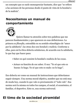 un concepto que se suele menospreciar bastante, dice que “se refiere
a las acciones de las personas desde el punto de vista de la bondad o
de la malicia”.
Necesitamos un manual de
comportamiento
Quiero llamar tu atención sobre tres palabras que me
parecen fundamentales y que aparecen en esas definiciones. La
primera es filosofía, entendida en su sentido etimológico de “amor
por la sabiduría”; las otras dos son bondad y malicia. Conforme a
ellas, para mí la ética debería señalarnos, de acuerdo con la sabiduría,
lo que hay que hacer para:
• Saber en qué consiste la bondad o malicia de las cosas.
• Actuar en función de ese saber. O sea: “Yo sé que esto es
bueno: lo hago. Yo sé que esto es malo: no lo hago”.
Eso debería ser como un manual de instrucciones que deberíamos
seguir siempre. Una norma moral objetiva, nombre que no está muy
de moda hoy, cuando lo que vale es precisamente el “todo vale”. Esa
norma será la misma en todos los campos, el social, el económico, el
familiar, el deportivo. Esto es, una norma universal.
El timo de la sociedad piramidal
284/417
www.xlibros.com
 